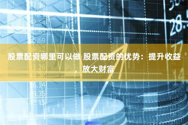 股票配资哪里可以做 股票配资的优势：提升收益，放大财富