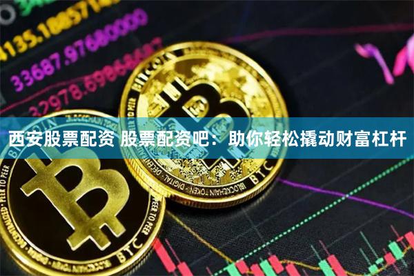 西安股票配资 股票配资吧：助你轻松撬动财富杠杆