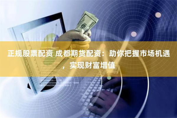 正规股票配资 成都期货配资：助你把握市场机遇，实现财富增值