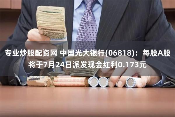 专业炒股配资网 中国光大银行(06818)：每股A股将于7月24日派发现金红利0.173元