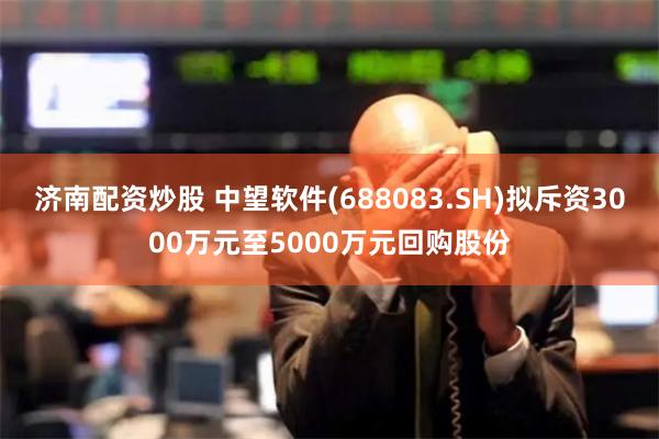 济南配资炒股 中望软件(688083.SH)拟斥资3000万元至5000万元回购股份