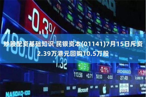 炒股配资基础知识 民银资本(01141)7月15日斥资2.39万港元回购10.5万股
