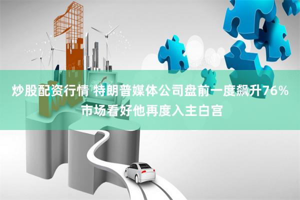 炒股配资行情 特朗普媒体公司盘前一度飙升76% 市场看好他再度入主白宫