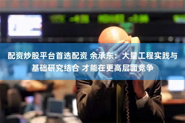 配资炒股平台首选配资 余承东：大量工程实践与基础研究结合 才能在更高层面竞争