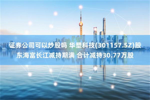 证券公司可以炒股吗 华塑科技(301157.SZ)股东海富长江减持期满 合计减持30.77万股