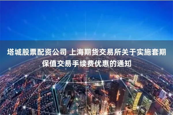 塔城股票配资公司 上海期货交易所关于实施套期保值交易手续费优惠的通知