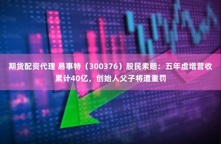 期货配资代理 易事特（300376）股民索赔：五年虚增营收累计40亿，创始人父子将遭重罚
