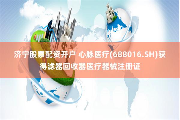 济宁股票配资开户 心脉医疗(688016.SH)获得滤器回收器医疗器械注册证