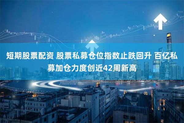 短期股票配资 股票私募仓位指数止跌回升 百亿私募加仓力度创近42周新高