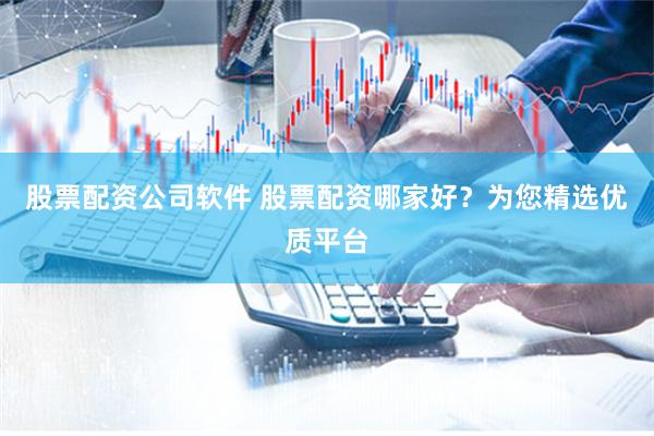 股票配资公司软件 股票配资哪家好？为您精选优质平台