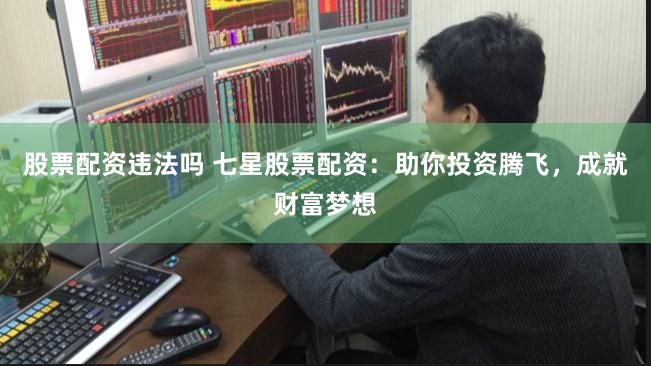 股票配资违法吗 七星股票配资：助你投资腾飞，成就财富梦想