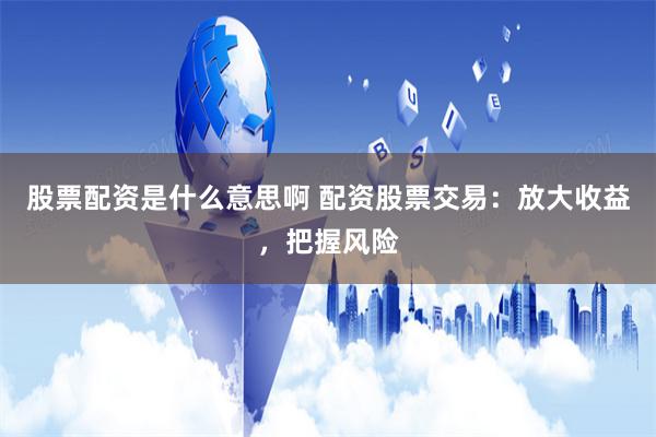 股票配资是什么意思啊 配资股票交易:放大收益,把握风险